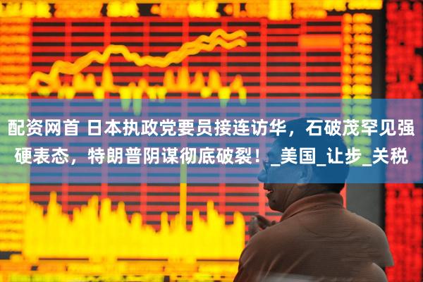 配资网首 日本执政党要员接连访华，石破茂罕见强硬表态，特朗普阴谋彻底破裂！_美国_让步_关税