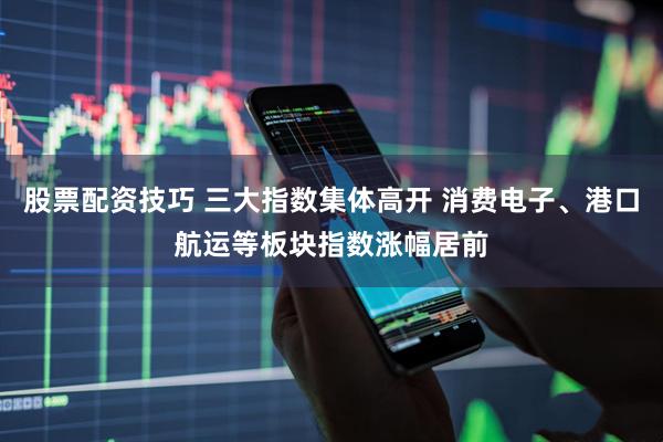 股票配资技巧 三大指数集体高开 消费电子、港口航运等板块指数涨幅居前