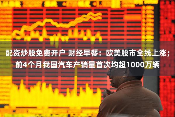 配资炒股免费开户 财经早餐：欧美股市全线上涨；前4个月我国汽车产销量首次均超1000万辆