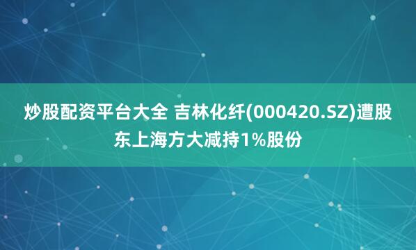 炒股配资平台大全 吉林化纤(000420.SZ)遭股东上海方大减持1%股份