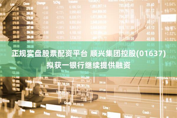正规实盘股票配资平台 顺兴集团控股(01637)拟获一银行继续提供融资