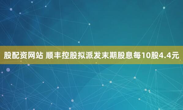 股配资网站 顺丰控股拟派发末期股息每10股4.4元