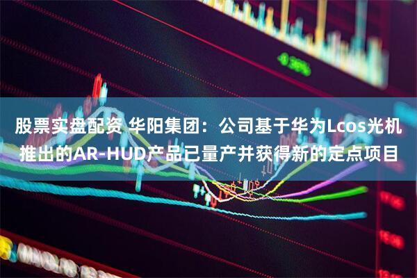 股票实盘配资 华阳集团：公司基于华为Lcos光机推出的AR-HUD产品已量产并获得新的定点项目
