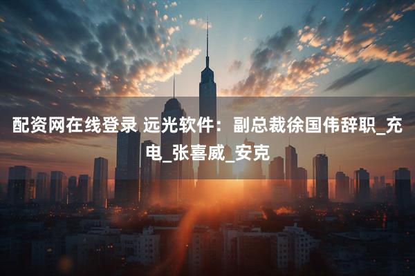 配资网在线登录 远光软件：副总裁徐国伟辞职_充电_张喜威_安克