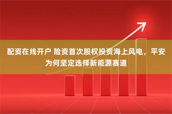 配资在线开户 险资首次股权投资海上风电，平安为何坚定选择新能源赛道