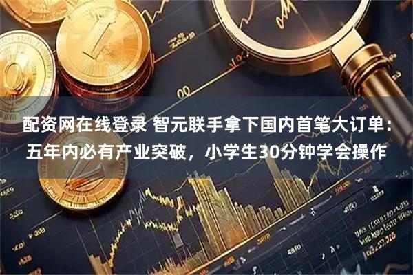 配资网在线登录 智元联手拿下国内首笔大订单：五年内必有产业突破，小学生30分钟学会操作