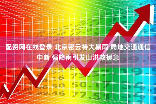配资网在线登录 北京密云特大暴雨 局地交通通信中断 强降雨引发山洪救援急