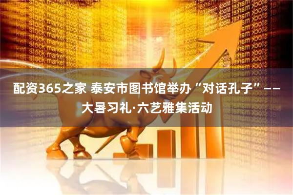 配资365之家 泰安市图书馆举办“对话孔子”——大暑习礼·六艺雅集活动