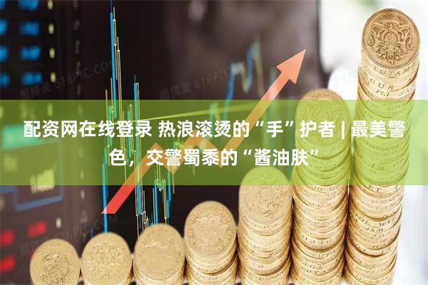 配资网在线登录 热浪滚烫的“手”护者 | 最美警色，交警蜀黍的“酱油肤”