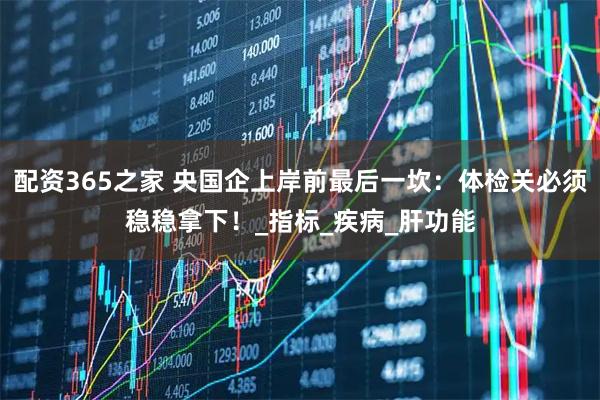配资365之家 央国企上岸前最后一坎：体检关必须稳稳拿下！_指标_疾病_肝功能