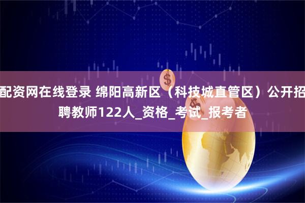 配资网在线登录 绵阳高新区（科技城直管区）公开招聘教师122人_资格_考试_报考者
