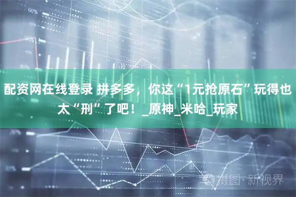 配资网在线登录 拼多多，你这“1元抢原石”玩得也太“刑”了吧！_原神_米哈_玩家