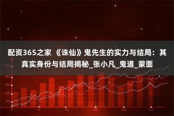 配资365之家 《诛仙》鬼先生的实力与结局：其真实身份与结局揭秘_张小凡_鬼道_蒙面