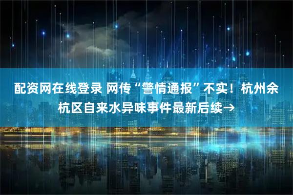 配资网在线登录 网传“警情通报”不实！杭州余杭区自来水异味事件最新后续→