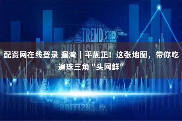 配资网在线登录 遛湾｜平靓正！这张地图，带你吃遍珠三角“头网鲜”