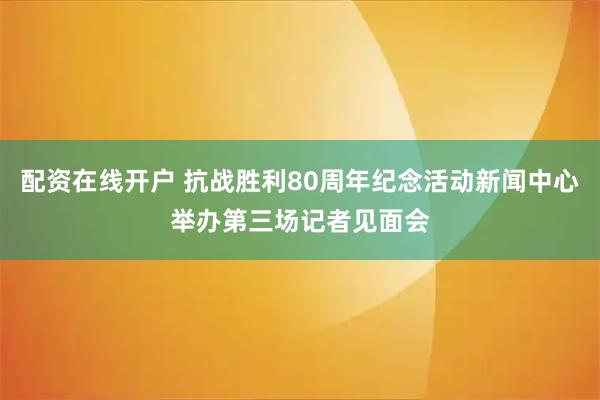 配资在线开户 抗战胜利80周年纪念活动新闻中心举办第三场记者见面会