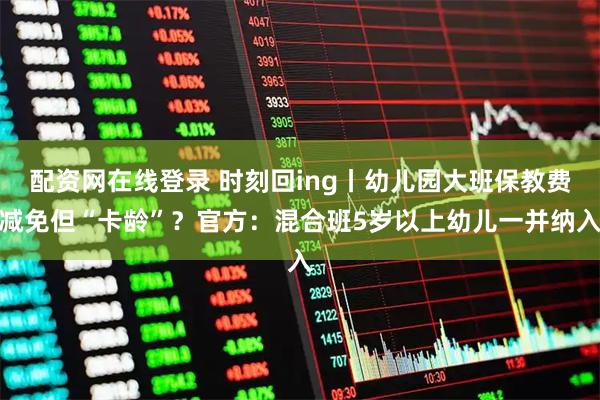配资网在线登录 时刻回ing丨幼儿园大班保教费减免但“卡龄”？官方：混合班5岁以上幼儿一并纳入
