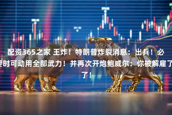 配资365之家 王炸！特朗普炸裂消息：出兵！必要时可动用全部武力！并再次开炮鲍威尔：你被解雇了！