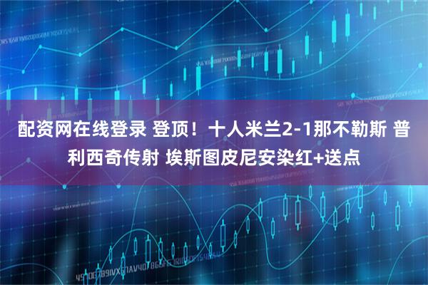 配资网在线登录 登顶！十人米兰2-1那不勒斯 普利西奇传射 埃斯图皮尼安染红+送点