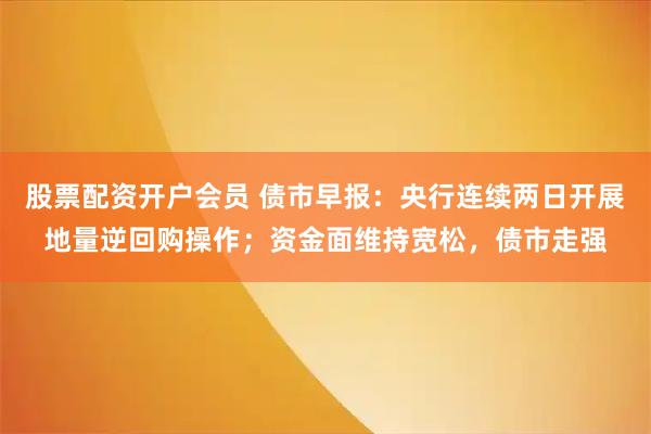 股票配资开户会员 债市早报:央行连续两日开展地量逆回购操作;资金面维持宽松,债市走强