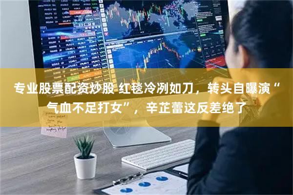 专业股票配资炒股 红毯冷冽如刀，转头自曝演“气血不足打女”，辛芷蕾这反差绝了