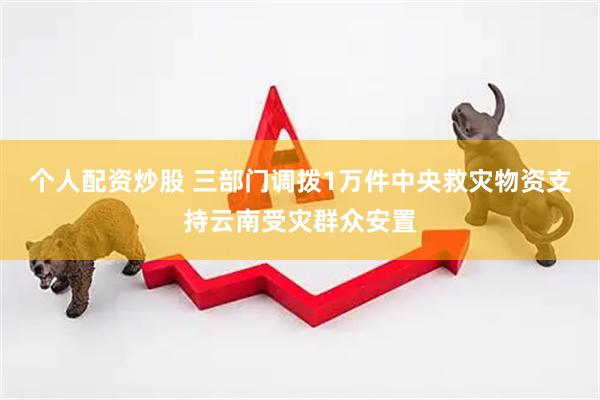 个人配资炒股 三部门调拨1万件中央救灾物资支持云南受灾群众安置