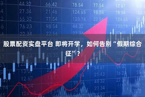 股票配资实盘平台 即将开学,如何告别“假期综合征”?