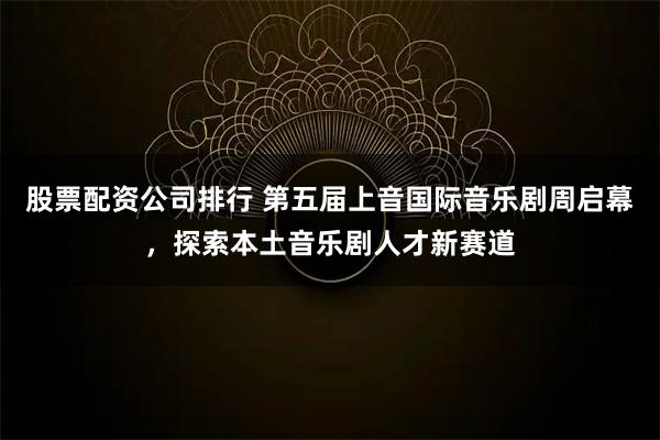 股票配资公司排行 第五届上音国际音乐剧周启幕，探索本土音乐剧人才新赛道